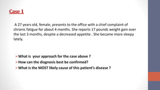 Case 1
A 27 years old, female, presents to the office with a chief complaint of
chronic fatigue for about 4 months. She reports 17 pounds weight gain over
the last 3 months, despite a decreased appetite . She became more sleepy
lately.
What is your approach for the case above ?
How can the diagnosis best be confirmed?
What is the MOST likely cause of this patient’s disease ?
 