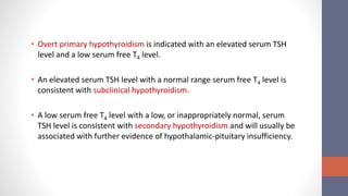 • Overt primary hypothyroidism is indicated with an elevated serum TSH
level and a low serum free T4 level.
• An elevated serum TSH level with a normal range serum free T4 level is
consistent with subclinical hypothyroidism.
• A low serum free T4 level with a low, or inappropriately normal, serum
TSH level is consistent with secondary hypothyroidism and will usually be
associated with further evidence of hypothalamic-pituitary insufficiency.
 