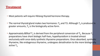 Treatment
• Most patients will require lifelong thyroid hormone therapy.
• The normal thyroid gland makes two hormones: T4 and T3. Although T4 is produced in
greater amounts, T3 is the biologically active form.
• Approximately 80%of T3 is derived from the peripheral conversion of T4. Because T3
preparations have short biologic half-lives, hypothyroidism is treated almost
exclusively with once-daily synthetic thyroxine preparations. Once absorbed, synthetic
thyroxine, like endogenous thyroxine, undergoes deiodination to the more biologically
active T3.
 