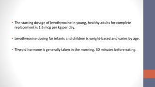 • The starting dosage of levothyroxine in young, healthy adults for complete
replacement is 1.6 mcg per kg per day.
• Levothyroxine dosing for infants and children is weight-based and varies by age.
• Thyroid hormone is generally taken in the morning, 30 minutes before eating.
 