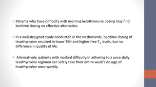 • Patients who have difficulty with morning levothyroxine dosing may find
bedtime dosing an effective alternative.
• In a well-designed study conducted in the Netherlands, bedtime dosing of
levothyroxine resulted in lower TSH and higher free T4 levels, but no
difference in quality of life.
• Alternatively, patients with marked difficulty in adhering to a once-daily
levothyroxine regimen can safely take their entire week's dosage of
levothyroxine once weekly.
 