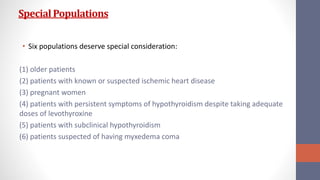 SpecialPopulations
• Six populations deserve special consideration:
(1) older patients
(2) patients with known or suspected ischemic heart disease
(3) pregnant women
(4) patients with persistent symptoms of hypothyroidism despite taking adequate
doses of levothyroxine
(5) patients with subclinical hypothyroidism
(6) patients suspected of having myxedema coma
 