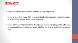 PREGNANCY
• Thyroid hormone requirements increase during pregnancy.
• In one prospective study, 85% of pregnant patients required a median increase
of 47% in their thyroid hormone requirements.
• These increases in levothyroxine dosing were required as early as the fifth week
of pregnancy in some patients, which is before the first scheduled prenatal care
visit.
 