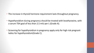 • The increase in thyroid hormone requirement lasts throughout pregnancy.
• Hypothyroidism during pregnancy should be treated with levothyroxine, with
a serum TSH goal of less than 2.5 mIU per L (Grade A).
• Screening for hypothyroidism in pregnancy apply only for high risk pregnant
ladies for hypothyroidism(Grade C).
 