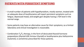 PATIENTSWITH PERSISTENTSYMPTOMS
• A small number of patients with hypothyroidism, mostly women, treated with
an adequate dose of levothyroxine will report persistent symptoms such as
fatigue, depressed mood, and weight gain despite having a TSH level in the
normal range.
• Some patients may have an alternative cause for their symptoms; so a limited
laboratory and clinical investigation is reasonable.
• Combination T3/T4 therapy, in the form of desiccated thyroid hormone
preparations (thyroid USP, Armour thyroid) or levothyroxine plus liothyronine
(Cytomel), is sometimes prescribed for those patients.
 