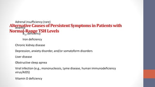 AlternativeCausesofPersistentSymptoms inPatientswith
Normal-RangeTSHLevels
Adrenal insufficiency (rare)
Anemia
B12 deficiency
Iron deficiency
Chronic kidney disease
Depression, anxiety disorder, and/or somatoform disorders
Liver disease
Obstructive sleep apnea
Viral infection (e.g., mononucleosis, Lyme disease, human immunodeficiency
virus/AIDS)
Vitamin D deficiency
 