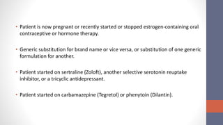 • Patient is now pregnant or recently started or stopped estrogen-containing oral
contraceptive or hormone therapy.
• Generic substitution for brand name or vice versa, or substitution of one generic
formulation for another.
• Patient started on sertraline (Zoloft), another selective serotonin reuptake
inhibitor, or a tricyclic antidepressant.
• Patient started on carbamazepine (Tegretol) or phenytoin (Dilantin).
 