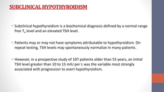 SUBCLINICALHYPOTHYROIDISM
• Subclinical hypothyroidism is a biochemical diagnosis defined by a normal-range
free T4 level and an elevated TSH level.
• Patients may or may not have symptoms attributable to hypothyroidism. On
repeat testing, TSH levels may spontaneously normalize in many patients.
• However, in a prospective study of 107 patients older than 55 years, an initial
TSH level greater than 10 to 15 mIU per L was the variable most strongly
associated with progression to overt hypothyroidism.
 
