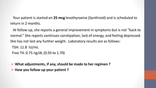 Your patient is started on 25 mcg levothyroxine (Synthroid) and is scheduled to
return in 2 months.
At follow-up, she reports a general improvement in symptoms but is not “back to
normal.” She reports continues constipation, lack of energy, and feeling depressed.
She has not lost any further weight . Laboratory results are as follows:
TSH: 11.8 IU/mL
Free T4: 0.75 ng/dL (0.93 to 1.70)
 What adjustments, if any, should be made to her regimen ?
 How you follow up your patient ?
 