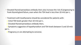 • Elevated thyroid peroxidase antibody titers also increase the risk of progressing to
frank thyroid gland failure, even when the TSH level is less than 10 mIU per L.
• Treatment with levothyroxine should be considered for patients with:
1 Initial TSH levels greater than 10 mIU per L.
2 Elevated thyroid peroxidase antibody titers.
3 Symptoms suggestive of hypothyroidism and TSH levels between 5 and 10 mIU
per L.
4 Pregnancy or are attempting to conceive.
 
