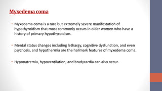 Myxedemacoma
• Myxedema coma is a rare but extremely severe manifestation of
hypothyroidism that most commonly occurs in older women who have a
history of primary hypothyroidism.
• Mental status changes including lethargy, cognitive dysfunction, and even
psychosis, and hypothermia are the hallmark features of myxedema coma.
• Hyponatremia, hypoventilation, and bradycardia can also occur.
 