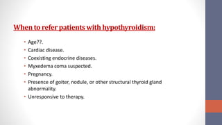 Whento referpatients with hypothyroidism:
• Age??.
• Cardiac disease.
• Coexisting endocrine diseases.
• Myxedema coma suspected.
• Pregnancy.
• Presence of goiter, nodule, or other structural thyroid gland
abnormality.
• Unresponsive to therapy.
 