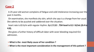 Case 2
A 25-year-old woman complains of fatigue and cold intolerance increasing over the
past 3 months.
On examination, she manifests dry skin, which she says is a change from her usual.
She admits to be puzzled and saddened over the situation.
heart rate is 65 b/m with regular rhythm. Bp12380 ..TSH level is 0.3 IU/mL (0.4 to
4.8).
She gives a further history of difficult labor with sever bleeding required ICU
admission.
What is the most likely cause of her condition ?
What is the most important consideration in the management of this patient ?
 