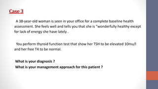 Case 3
A 38-year-old woman is seen in your office for a complete baseline health
assessment. She feels well and tells you that she is “wonderfully healthy except
for lack of energy she have lately .
You perform thyroid function test that show her TSH to be elevated 10mu/l
and her free T4 to be normal.
What is your diagnosis ?
What is your management approach for this patient ?
 