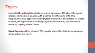 Types:
• Subclinical hypothyroidism is characterized by a serum TSH above the upper
reference limit in combination with a normal free thyroxine (T4). This
designation is only applicable when thyroid function has been stable for weeks
or more, the hypothalamic-pituitary-thyroid axis is normal, and there is no
recent or ongoing severe illness.
• Overt Hypothyroidism elevated TSH, usually above 10 mIU/L, in combination
with a subnormal free T4.
 