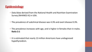 Epidemiology
• Data blow derived from the National Health and Nutrition Examination
Survey (NHANES III) in USA.
• The prevalence of subclinical disease was 4.3% and overt disease 0.3%.
• The prevalence increases with age, and is higher in females than in males.
Ratio 2:1
• It is estimated that nearly 13 million Americans have undiagnosed
hypothyroidism.
 