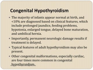 Congenital Hypothyroidism
 The majority of infants appear normal at birth, and
   <10% are diagnosed based on clinical features, which
   include prolonged jaundice, feeding problems,
   hypotonia, enlarged tongue, delayed bone maturation,
   and umbilical hernia.
 Importantly, permanent neurologic damage results if
   treatment is delayed.
 Typical features of adult hypothyroidism may also be
   present.
 Other congenital malformations, especially cardiac,
   are four times more common in congenital
   hypothyroidism.
 vitrag24 - www.medicalgeek.com
 