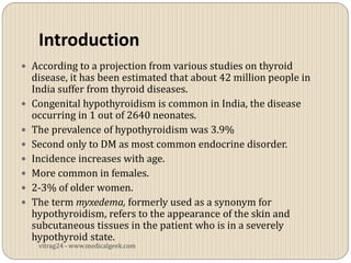 Introduction
 According to a projection from various studies on thyroid
    disease, it has been estimated that about 42 million people in
    India suffer from thyroid diseases.
   Congenital hypothyroidism is common in India, the disease
    occurring in 1 out of 2640 neonates.
   The prevalence of hypothyroidism was 3.9%
   Second only to DM as most common endocrine disorder.
   Incidence increases with age.
   More common in females.
   2-3% of older women.
   The term myxedema, formerly used as a synonym for
    hypothyroidism, refers to the appearance of the skin and
    subcutaneous tissues in the patient who is in a severely
    hypothyroid state.
     vitrag24 - www.medicalgeek.com
 