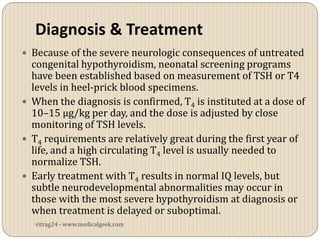 Diagnosis & Treatment
 Because of the severe neurologic consequences of untreated
  congenital hypothyroidism, neonatal screening programs
  have been established based on measurement of TSH or T4
  levels in heel-prick blood specimens.
 When the diagnosis is confirmed, T4 is instituted at a dose of
  10–15 µg/kg per day, and the dose is adjusted by close
  monitoring of TSH levels.
 T4 requirements are relatively great during the first year of
  life, and a high circulating T4 level is usually needed to
  normalize TSH.
 Early treatment with T4 results in normal IQ levels, but
  subtle neurodevelopmental abnormalities may occur in
  those with the most severe hypothyroidism at diagnosis or
  when treatment is delayed or suboptimal.
   vitrag24 - www.medicalgeek.com
 
