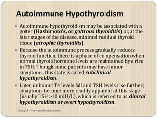 Autoimmune Hypothyroidism
 Autoimmune hypothyroidism may be associated with a
  goiter (Hashimoto's, or goitrous thyroiditis) or, at the
  later stages of the disease, minimal residual thyroid
  tissue (atrophic thyroiditis).
 Because the autoimmune process gradually reduces
  thyroid function, there is a phase of compensation when
  normal thyroid hormone levels are maintained by a rise
  in TSH. Though some patients may have minor
  symptoms, this state is called subclinical
  hypothyroidism.
 Later, unbound T4 levels fall and TSH levels rise further;
  symptoms become more readily apparent at this stage
  (usually TSH >10 mIU/L), which is referred to as clinical
  hypothyroidism or overt hypothyroidism.
 vitrag24 - www.medicalgeek.com
 