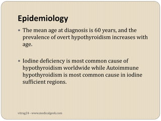 Epidemiology
 The mean age at diagnosis is 60 years, and the
   prevalence of overt hypothyroidism increases with
   age.

 Iodine deficiency is most common cause of
   hypothyroidism worldwide while Autoimmune
   hypothyroidism is most common cause in iodine
   sufficient regions.




vitrag24 - www.medicalgeek.com
 