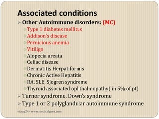 Associated conditions
 Other Autoimmune disorders: (MC)
   Type 1 diabetes mellitus
   Addison's disease
   Pernicious anemia
   Vitiligo
   Alopecia areata
   Celiac disease
   Dermatitis Herpatiformis
   Chronic Active Hepatitis
   RA, SLE, Sjogren syndrome
   Thyroid associated ophthalmopathy( in 5% of pt)
 Turner syndrome, Down’s syndrome
 Type 1 or 2 polyglandular autoimmune syndrome
vitrag24 - www.medicalgeek.com
 