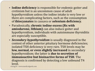  Iodine deficiency is responsible for endemic goiter and
  cretinism but is an uncommon cause of adult
  hypothyroidism unless the iodine intake is very low or
  there are complicating factors, such as the consumption
  of thiocyanates in cassava or selenium deficiency.
 Paradoxically, chronic iodine excess (Rx with
  amiodarone, lithium) can also induce goiter and
  hypothyroidism, individuals with autoimmune thyroiditis
  are especially susceptible.
 Secondary hypothyroidism is usually diagnosed in the
  context of other anterior pituitary hormone deficiencies;
  isolated TSH deficiency is very rare. TSH levels may be
  low, normal, or even slightly increased in secondary
  hypothyroidism; the latter is due to secretion of
  immunoactive but bioinactive forms of TSH. The
  diagnosis is confirmed by detecting a low unbound T4
  level.
 vitrag24 - www.medicalgeek.com
 