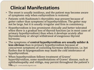 Clinical Manifestations
 The onset is usually insidious, and the patient may become aware
    of symptoms only when euthyroidism is restored.
   Patients with Hashimoto's thyroiditis may present because of
    goiter rather than symptoms of hypothyroidism. The goiter may
    not be large, but it is usually irregular and firm in consistency.
   Hypothyroidism is less prominent clinically and better tolerated
    when there is a gradual loss of thyroid function (as in most cases of
    primary hypothyroidism) than when it develops acutely after
    thyroidectomy or abrupt withdrawal of exogenous thyroid
    hormone.
   The symptoms of central hypothyroidism are usually milder &
    less obvious than in primary hypothyroidism because of
    concurrent symptoms of coexisting hormone deficiencies. i.e. hot
    flashes due to hypogonadism may mask the cold intolerance of
    hypothyroidism.
   When hypothyroidism follows treatment of Graves'
    hyperthyroidism, some manifestations of Graves' disease, such as
    ophthalmopathy and vitiligo, may persist throughout the patient's
    life.
      vitrag24 - www.medicalgeek.com
 