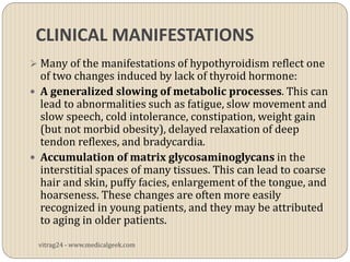 CLINICAL MANIFESTATIONS
 Many of the manifestations of hypothyroidism reflect one
  of two changes induced by lack of thyroid hormone:
 A generalized slowing of metabolic processes. This can
  lead to abnormalities such as fatigue, slow movement and
  slow speech, cold intolerance, constipation, weight gain
  (but not morbid obesity), delayed relaxation of deep
  tendon reflexes, and bradycardia.
 Accumulation of matrix glycosaminoglycans in the
  interstitial spaces of many tissues. This can lead to coarse
  hair and skin, puffy facies, enlargement of the tongue, and
  hoarseness. These changes are often more easily
  recognized in young patients, and they may be attributed
  to aging in older patients.

 vitrag24 - www.medicalgeek.com
 