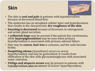 Skin
 The skin is cool and pale in patients with hypothyroidism
    because of decreased blood flow.
   The epidermis has an atrophied cellular layer and hyperkeratosis
    that results in the characteristic dry roughness of the skin.
   Sweating is decreased because of decreases in calorigenesis
    and acinar gland secretion.
   A yellowish tinge may be present if the patient has carotenemia,
    while hyperpigmentation may be seen when primary
    hypothyroidism is associated with primary adrenal failure
   Hair may be coarse, hair loss is common, and the nails become
    brittle.
   Nonpitting edema (myxedema) occurs in severe
    hypothyroidism and may be generalized. It results from
    infiltration of the skin with glycosaminoglycans with associated
    water retention.
   Vitiligo and alopecia areata may be present in patients with
    hypothyroidism after treatment of Graves‘ hyperthyroidism.
      vitrag24 - www.medicalgeek.com
 