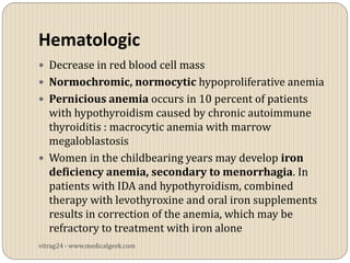 Hematologic
 Decrease in red blood cell mass
 Normochromic, normocytic hypoproliferative anemia
 Pernicious anemia occurs in 10 percent of patients
  with hypothyroidism caused by chronic autoimmune
  thyroiditis : macrocytic anemia with marrow
  megaloblastosis
 Women in the childbearing years may develop iron
  deficiency anemia, secondary to menorrhagia. In
  patients with IDA and hypothyroidism, combined
  therapy with levothyroxine and oral iron supplements
  results in correction of the anemia, which may be
  refractory to treatment with iron alone
vitrag24 - www.medicalgeek.com
 