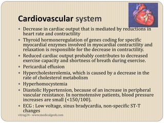 Cardiovascular system
 Decrease in cardiac output that is mediated by reductions in
    heart rate and contractility
   Thyroid hormoneregulation of genes coding for specific
    myocardial enzymes involved in myocardial contractility and
    relaxation is responsible for the decrease in contractility.
   Reduced cardiac output probably contributes to decreased
    exercise capacity and shortness of breath during exercise.
   Pericardial effusion
   Hypercholesterolemia, which is caused by a decrease in the
    rate of cholesterol metabolism
   Hyperhomocystemia
   Diastolic Hypertension, because of an increase in peripheral
    vascular resistance. In normotensive patients, blood pressure
    increases are small (<150/100).
   ECG : Low voltage, sinus bradycardia, non-specific ST-T
    changes
vitrag24 - www.medicalgeek.com
 
