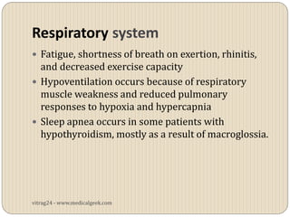 Respiratory system
 Fatigue, shortness of breath on exertion, rhinitis,
  and decreased exercise capacity
 Hypoventilation occurs because of respiratory
  muscle weakness and reduced pulmonary
  responses to hypoxia and hypercapnia
 Sleep apnea occurs in some patients with
  hypothyroidism, mostly as a result of macroglossia.




vitrag24 - www.medicalgeek.com
 