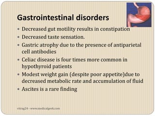 Gastrointestinal disorders
 Decreased gut motility results in constipation
 Decreased taste sensation.
 Gastric atrophy due to the presence of antiparietal
  cell antibodies
 Celiac disease is four times more common in
  hypothyroid patients
 Modest weight gain (despite poor appetite)due to
  decreased metabolic rate and accumulation of fluid
 Ascites is a rare finding


vitrag24 - www.medicalgeek.com
 