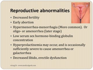 Reproductive abnormalities
 Decreased fertility
 Early abortion
 Hypermenorrhea-menorrhagia (More common). Or
  oligo- or amenorrhea (later stage)
 Low serum sex hormone-binding globulin
  concentration
 Hyperprolactinemia may occur, and is occasionally
  sufficiently severe to cause amenorrhea or
  galactorrhea
 Decreased libido, erectile dysfunction

vitrag24 - www.medicalgeek.com
 