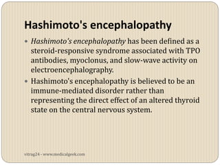 Hashimoto's encephalopathy
 Hashimoto's encephalopathy has been defined as a
  steroid-responsive syndrome associated with TPO
  antibodies, myoclonus, and slow-wave activity on
  electroencephalography.
 Hashimoto's encephalopathy is believed to be an
  immune-mediated disorder rather than
  representing the direct effect of an altered thyroid
  state on the central nervous system.




vitrag24 - www.medicalgeek.com
 