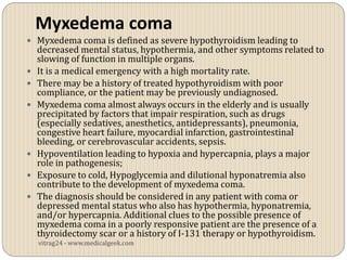 Myxedema coma
 Myxedema coma is defined as severe hypothyroidism leading to
    decreased mental status, hypothermia, and other symptoms related to
    slowing of function in multiple organs.
   It is a medical emergency with a high mortality rate.
   There may be a history of treated hypothyroidism with poor
    compliance, or the patient may be previously undiagnosed.
   Myxedema coma almost always occurs in the elderly and is usually
    precipitated by factors that impair respiration, such as drugs
    (especially sedatives, anesthetics, antidepressants), pneumonia,
    congestive heart failure, myocardial infarction, gastrointestinal
    bleeding, or cerebrovascular accidents, sepsis.
   Hypoventilation leading to hypoxia and hypercapnia, plays a major
    role in pathogenesis;
   Exposure to cold, Hypoglycemia and dilutional hyponatremia also
    contribute to the development of myxedema coma.
   The diagnosis should be considered in any patient with coma or
    depressed mental status who also has hypothermia, hyponatremia,
    and/or hypercapnia. Additional clues to the possible presence of
    myxedema coma in a poorly responsive patient are the presence of a
    thyroidectomy scar or a history of I-131 therapy or hypothyroidism.
    vitrag24 - www.medicalgeek.com
 