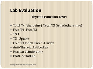 Lab Evaluation
                        Thyroid Function Tests

 Total T4 (thyroxine), Total T3 (triiodothyronine)
 Free T4 , Free T3
 TSH
 T3 -Uptake
 Free T4 Index, Free T3 Index
 Anti-Thyroid Antibodies
 Nuclear Scintigraphy
 FNAC of nodule

vitrag24 - www.medicalgeek.com
 