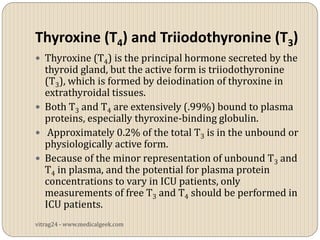 Thyroxine (T4) and Triiodothyronine (T3)
 Thyroxine (T4) is the principal hormone secreted by the
  thyroid gland, but the active form is triiodothyronine
  (T3), which is formed by deiodination of thyroxine in
  extrathyroidal tissues.
 Both T3 and T4 are extensively (.99%) bound to plasma
  proteins, especially thyroxine-binding globulin.
 Approximately 0.2% of the total T3 is in the unbound or
  physiologically active form.
 Because of the minor representation of unbound T3 and
  T4 in plasma, and the potential for plasma protein
  concentrations to vary in ICU patients, only
  measurements of free T3 and T4 should be performed in
  ICU patients.
vitrag24 - www.medicalgeek.com
 