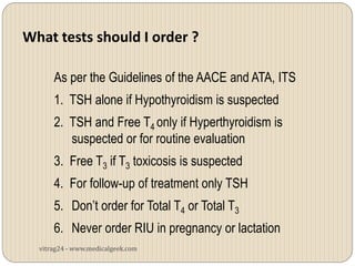 What tests should I order ?

      As per the Guidelines of the AACE and ATA, ITS
      1. TSH alone if Hypothyroidism is suspected
      2. TSH and Free T4 only if Hyperthyroidism is
         suspected or for routine evaluation
      3. Free T3 if T3 toxicosis is suspected
      4. For follow-up of treatment only TSH
      5. Don’t order for Total T4 or Total T3
      6. Never order RIU in pregnancy or lactation
  vitrag24 - www.medicalgeek.com
 