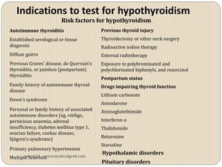 Indications to test for hypothyroidism
                         Risk factors for hypothyroidism
Autoimmune thyroiditis                     Previous thyroid injury
Established serological or tissue          Thyroidectomy or other neck surgery
diagnosis                                  Radioactive iodine therapy
Diffuse goitre                             External radiotherapy
Previous Graves' disease, de Quervain's    Exposure to polybrominated and
thyroiditis, or painless (postpartum)      polychlorinated biphenyls, and resorcinol
thyroiditis
                                           Postpartum status
Family history of autoimmune thyroid       Drugs impairing thyroid function
disease
                                           Lithium carbonate
Down's syndrome
                                           Amiodarone
Personal or family history of associated   Aminoglutethimide
autoimmune disorders (eg, vitiligo,
pernicious anaemia, adrenal                Interferon α
insufficiency, diabetes mellitus type 1,   Thalidomide
ovarian failure, coeliac disease,
Sjögren's syndrome)                        Betaroxine
                                           Stavudine
Primary pulmonary hypertension
                                           Hypothalamic disorders
       vitrag24 - www.medicalgeek.com
Multiple Sclerosis
                                           Pituitary disorders
 