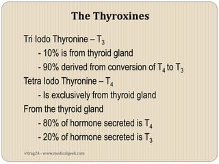 The Thyroxines

Tri Iodo Thyronine – T3
     - 10% is from thyroid gland
     - 90% derived from conversion of T4 to T3
Tetra Iodo Thyronine – T4
     - Is exclusively from thyroid gland
From the thyroid gland
     - 80% of hormone secreted is T4
     - 20% of hormone secreted is T3
vitrag24 - www.medicalgeek.com
 
