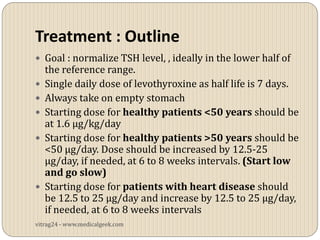 Treatment : Outline
 Goal : normalize TSH level, , ideally in the lower half of
    the reference range.
   Single daily dose of levothyroxine as half life is 7 days.
   Always take on empty stomach
   Starting dose for healthy patients <50 years should be
    at 1.6 μg/kg/day
   Starting dose for healthy patients >50 years should be
    <50 μg/day. Dose should be increased by 12.5-25
    μg/day, if needed, at 6 to 8 weeks intervals. (Start low
    and go slow)
   Starting dose for patients with heart disease should
    be 12.5 to 25 μg/day and increase by 12.5 to 25 μg/day,
    if needed, at 6 to 8 weeks intervals
vitrag24 - www.medicalgeek.com
 