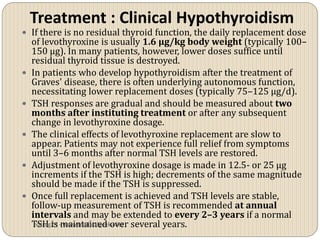 Treatment : Clinical Hypothyroidism
 If there is no residual thyroid function, the daily replacement dose
    of levothyroxine is usually 1.6 µg/kg body weight (typically 100–
    150 µg). In many patients, however, lower doses suffice until
    residual thyroid tissue is destroyed.
   In patients who develop hypothyroidism after the treatment of
    Graves' disease, there is often underlying autonomous function,
    necessitating lower replacement doses (typically 75–125 µg/d).
   TSH responses are gradual and should be measured about two
    months after instituting treatment or after any subsequent
    change in levothyroxine dosage.
   The clinical effects of levothyroxine replacement are slow to
    appear. Patients may not experience full relief from symptoms
    until 3–6 months after normal TSH levels are restored.
   Adjustment of levothyroxine dosage is made in 12.5- or 25 µg
    increments if the TSH is high; decrements of the same magnitude
    should be made if the TSH is suppressed.
   Once full replacement is achieved and TSH levels are stable,
    follow-up measurement of TSH is recommended at annual
    intervals and may be extended to every 2–3 years if a normal
    TSH is -maintained over several years.
     vitrag24 www.medicalgeek.com
 