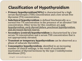 Classification of Hypothyroidism
 Primary hypothyroidism(90%) is characterized by a high
    serum thyrotropin (TSH) concentration and a low serum free
    thyroxine (T4) concentration.
   Subclinical hypothyroidism is defined biochemically as a
    normal free T4 concentration in the presence of an elevated TSH
    concentration. Other terms for this condition are mild
    hypothyroidism, early thyroid failure, preclinical hypothyroidism,
    and decreased thyroid reserve.
   Secondary (central) hypothyroidism is characterized by a low
    serum T4 concentration and a serum TSH concentration that is
    not appropriately elevated.
   Transient or temporary hypothyroidism can be observed as a
    phase of subacute thyroiditis.
   Consumptive hypothyroidism, identified in an increasing
    number of clinical settings, is the result of accelerated
    inactivation of thyroid hormone by the type 3 iodothyronine
    deiodinase (D3).
    vitrag24 - www.medicalgeek.com
 