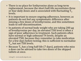  There is no place for liothyronine alone as long-term
  replacement, because the short half-life necessitates three
  or four daily doses and is associated with fluctuating T3
  levels.
 It is important to ensure ongoing adherence, however, as
  patients do not feel any symptomatic difference after
  missing a few doses of levothyroxine, and this sometimes
  leads to self-discontinuation.
 In patients of normal body weight who are taking 200 µg
  of levothyroxine per day, an elevated TSH level is often a
  sign of poor adherence to treatment. Such patients often
  have normal or high unbound T4 levels, despite an
  elevated TSH, because they remember to take medication
  for a few days before testing; this is sufficient to normalize
  T4, but not TSH levels.
 Because T4 has a long half-life (7 days), patients who miss
  a dose can be advised to take two doses of the skipped
  tablets at once.
  vitrag24 - www.medicalgeek.com
 
