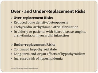 Over - and Under-Replacement Risks
 Over-replacement Risks
 Reduced bone density/osteoporosis
 Tachycardia, arrhythmia : Atrial fibrillation
 In elderly or patients with heart disease, angina,
   arrhythmia, or myocardial infarction

 Under-replacement Risks
 Continued hypothyroid state
 Long-term end-organ effects of hypothyroidism
 Increased risk of hyperlipidemia


vitrag24 - www.medicalgeek.com
 