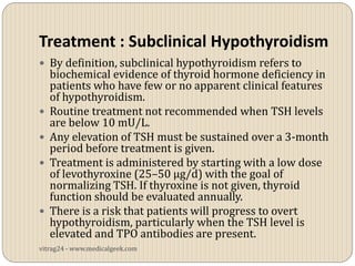 Treatment : Subclinical Hypothyroidism
 By definition, subclinical hypothyroidism refers to
    biochemical evidence of thyroid hormone deficiency in
    patients who have few or no apparent clinical features
    of hypothyroidism.
   Routine treatment not recommended when TSH levels
    are below 10 mU/L.
   Any elevation of TSH must be sustained over a 3-month
    period before treatment is given.
   Treatment is administered by starting with a low dose
    of levothyroxine (25–50 µg/d) with the goal of
    normalizing TSH. If thyroxine is not given, thyroid
    function should be evaluated annually.
   There is a risk that patients will progress to overt
    hypothyroidism, particularly when the TSH level is
    elevated and TPO antibodies are present.
vitrag24 - www.medicalgeek.com
 