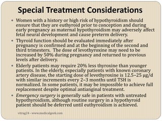 Special Treatment Considerations
 Women with a history or high risk of hypothyroidism should
  ensure that they are euthyroid prior to conception and during
  early pregnancy as maternal hypothyroidism may adversely affect
  fetal neural development and cause preterm delivery.
 Thyroid function should be evaluated immediately after
  pregnancy is confirmed and at the beginning of the second and
  third trimesters. The dose of levothyroxine may need to be
  increased by 50% during pregnancy and returned to previous
  levels after delivery.
 Elderly patients may require 20% less thyroxine than younger
  patients. In the elderly, especially patients with known coronary
  artery disease, the starting dose of levothyroxine is 12.5–25 µg/d
  with similar increments every 2–3 months until TSH is
  normalized. In some patients, it may be impossible to achieve full
  replacement despite optimal antianginal treatment.
 Emergency surgery is generally safe in patients with untreated
  hypothyroidism, although routine surgery in a hypothyroid
  patient should be deferred until euthyroidism is achieved.
   vitrag24 - www.medicalgeek.com
 