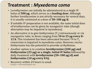 Treatment : Myxedema coma
 Levothyroxine can initially be administered as a single IV
    bolus of 500 µg, which serves as a loading dose. Although
    further levothyroxine is not strictly necessary for several days,
    it is usually continued at a dose of 50–100 µg/d.
   If suitable IV preparation is not available, the same initial dose
    of levothyroxine can be given by nasogastric tube (though
    absorption may be impaired in myxedema).
   An alternative is to give liothyronine (T3) intravenously or via
    nasogastric tube, in doses ranging from 10 to 25 µg every 8–
    12 h. This treatment has been advocated because T4 to T3
    conversion is impaired in myxedema coma. However, excess
    liothyronine has the potential to provoke arrhythmias.
   Another option is to combine levothyroxine (200 µg) and
    liothyronine (25 µg) as a single, initial IV bolus followed by
    daily treatment with levothyroxine (50–100 µg/d) and
    liothyronine (10 µg every 8 h).
   Recovery within 24 hours is usual.
    vitrag24 - www.medicalgeek.com
 